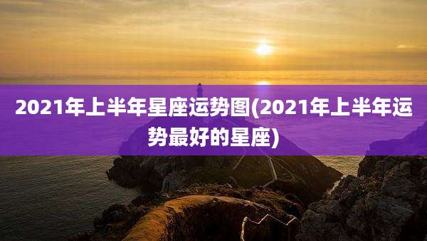 2021年上半年星座运势图(2021年上半年运势最好的星座)