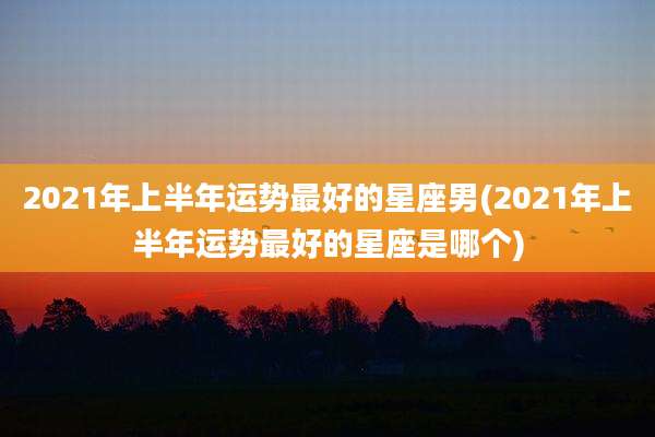 2021年上半年运势最好的星座男(2021年上半年运势最好的星座是哪个)