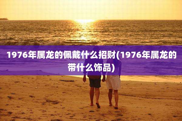 1976年属龙的佩戴什么招财(1976年属龙的带什么饰品)
