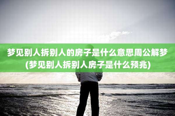 梦见别人拆别人的房子是什么意思周公解梦(梦见别人拆别人房子是什么预兆)