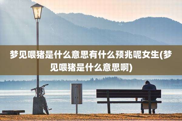 梦见喂猪是什么意思有什么预兆呢女生(梦见喂猪是什么意思啊)