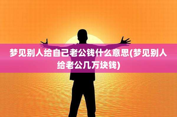 梦见别人给自己老公钱什么意思(梦见别人给老公几万块钱)
