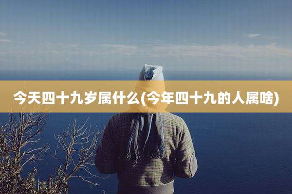 今天四十九岁属什么(今年四十九的人属啥)