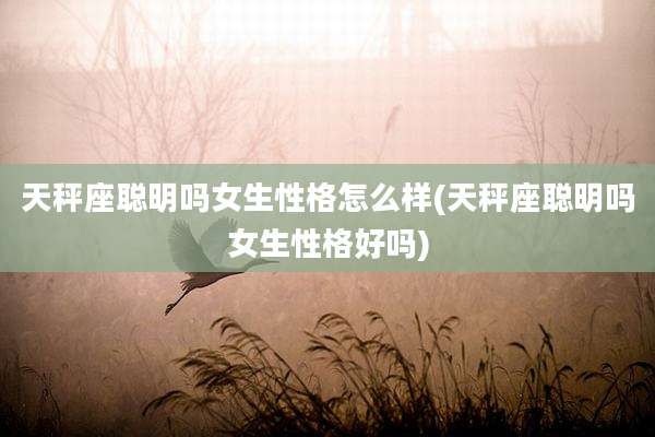 天秤座聪明吗女生性格怎么样(天秤座聪明吗女生性格好吗)