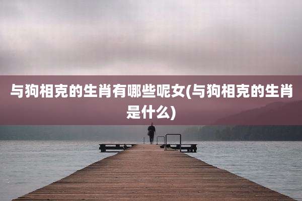 与狗相克的生肖有哪些呢女(与狗相克的生肖是什么)