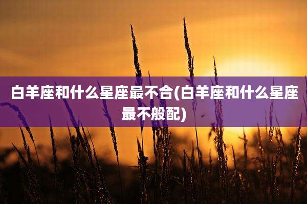 白羊座和什么星座最不合(白羊座和什么星座最不般配)
