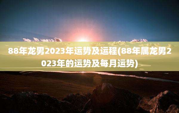 88年龙男2023年运势及运程(88年属龙男2023年的运势及每月运势)