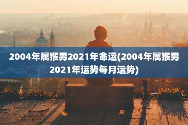 2004年属猴男2021年命运(2004年属猴男2021年运势每月运势)