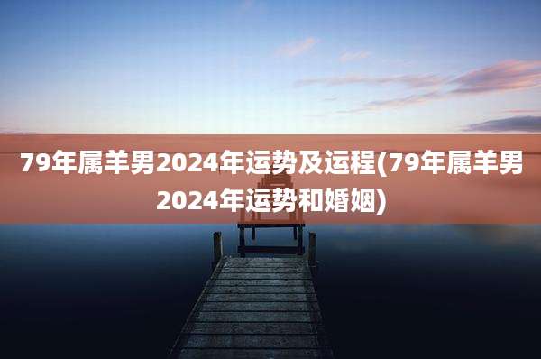 79年属羊男2024年运势及运程(79年属羊男2024年运势和婚姻)