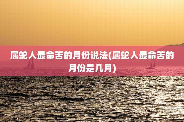 属蛇人最命苦的月份说法(属蛇人最命苦的月份是几月)