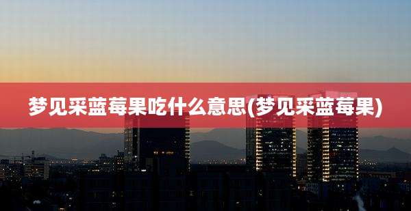 梦见采蓝莓果吃什么意思(梦见采蓝莓果)