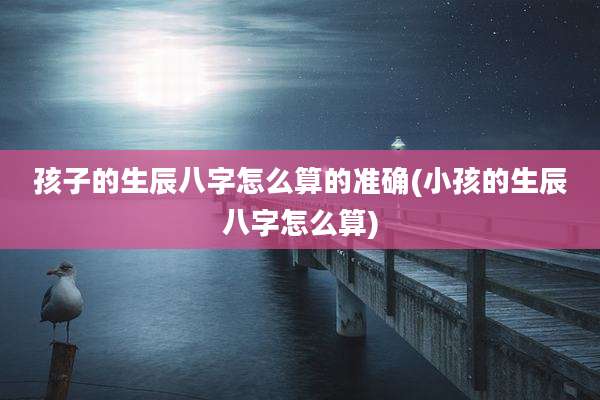 孩子的生辰八字怎么算的准确(小孩的生辰八字怎么算)
