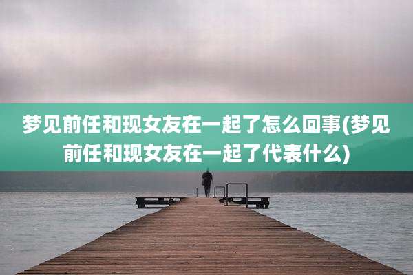 梦见前任和现女友在一起了怎么回事(梦见前任和现女友在一起了代表什么)