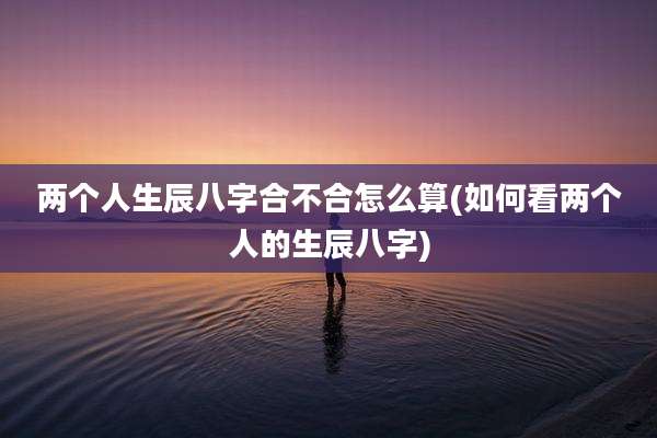 两个人生辰八字合不合怎么算(如何看两个人的生辰八字)