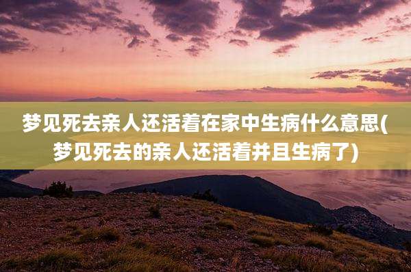 梦见死去亲人还活着在家中生病什么意思(梦见死去的亲人还活着并且生病了)