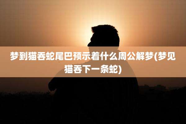 梦到猫吞蛇尾巴预示着什么周公解梦(梦见猫吞下一条蛇)