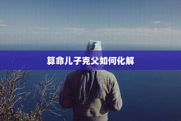 算命儿子克父如何化解