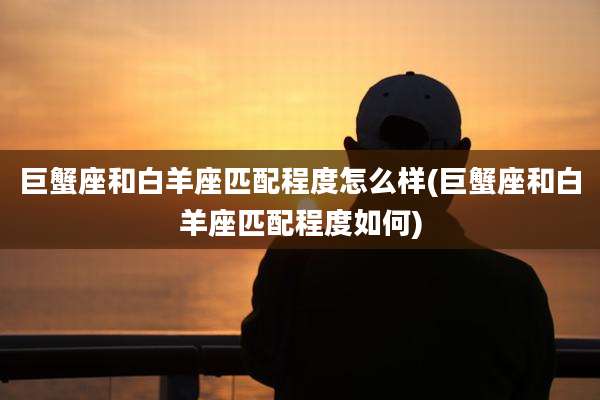 巨蟹座和白羊座匹配程度怎么样(巨蟹座和白羊座匹配程度如何)