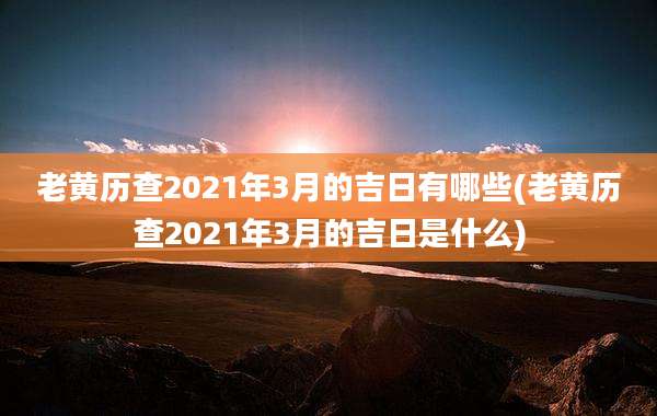 老黄历查2021年3月的吉日有哪些(老黄历查2021年3月的吉日是什么)