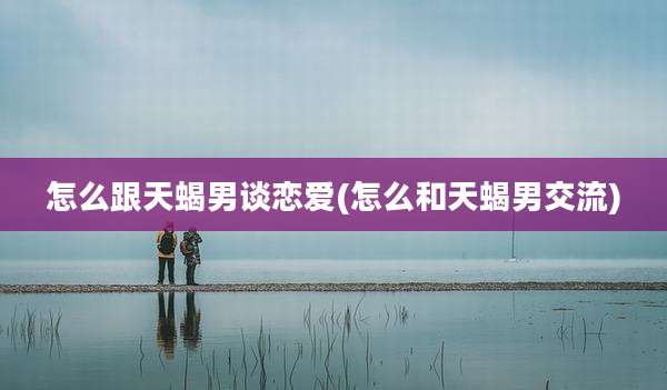 怎么跟天蝎男谈恋爱(怎么和天蝎男交流)