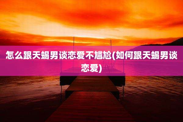 怎么跟天蝎男谈恋爱不尴尬(如何跟天蝎男谈恋爱)