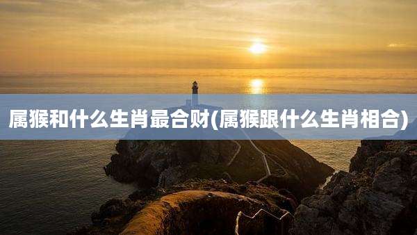 属猴和什么生肖最合财(属猴跟什么生肖相合)