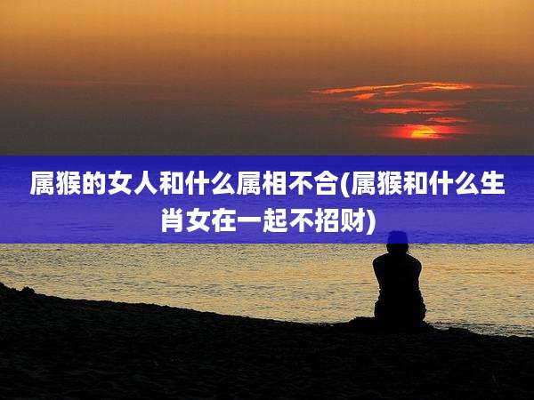 属猴的女人和什么属相不合(属猴和什么生肖女在一起不招财)