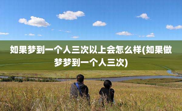 如果梦到一个人三次以上会怎么样(如果做梦梦到一个人三次)