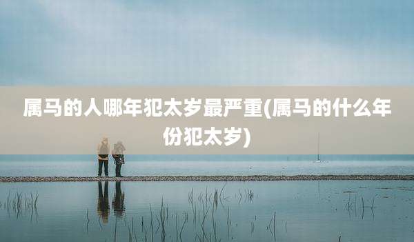 属马的人哪年犯太岁最严重(属马的什么年份犯太岁)