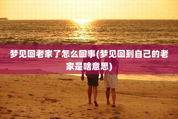 梦见回老家了怎么回事(梦见回到自己的老家是啥意思)