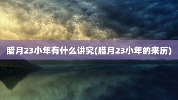 腊月23小年有什么讲究(腊月23小年的来历)