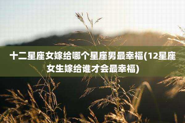 十二星座女嫁给哪个星座男最幸福(12星座女生嫁给谁才会最幸福)