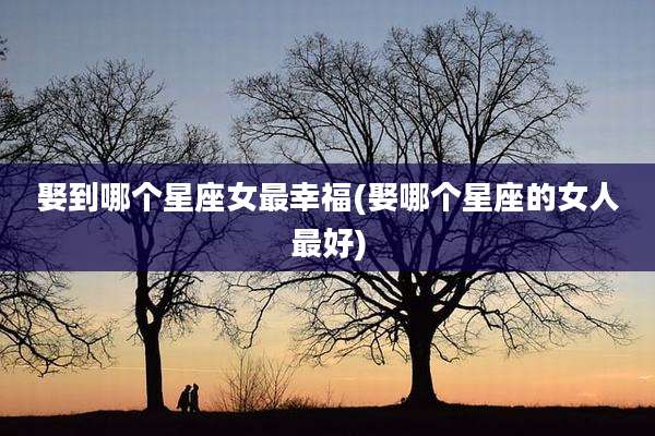 娶到哪个星座女最幸福(娶哪个星座的女人最好)