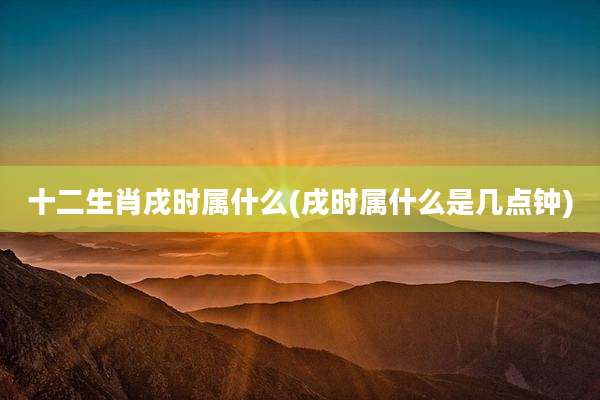 十二生肖戌时属什么(戌时属什么是几点钟)