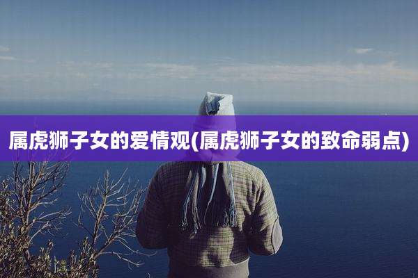 属虎狮子女的爱情观(属虎狮子女的致命弱点)
