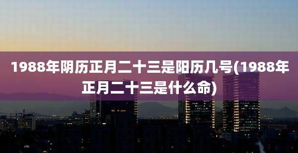 1988年阴历正月二十三是阳历几号(1988年正月二十三是什么命)