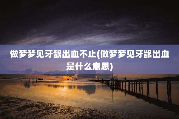 做梦梦见牙龈出血不止(做梦梦见牙龈出血是什么意思)
