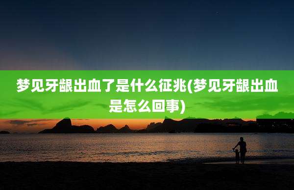 梦见牙龈出血了是什么征兆(梦见牙龈出血是怎么回事)