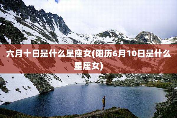 六月十日是什么星座女(阳历6月10日是什么星座女)