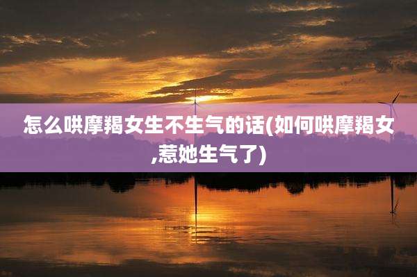 怎么哄摩羯女生不生气的话(如何哄摩羯女,惹她生气了)