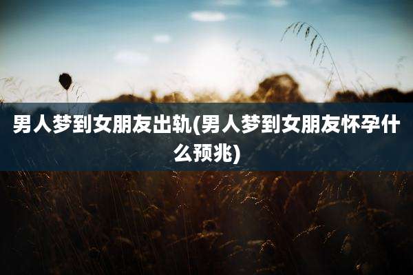 男人梦到女朋友出轨(男人梦到女朋友怀孕什么预兆)