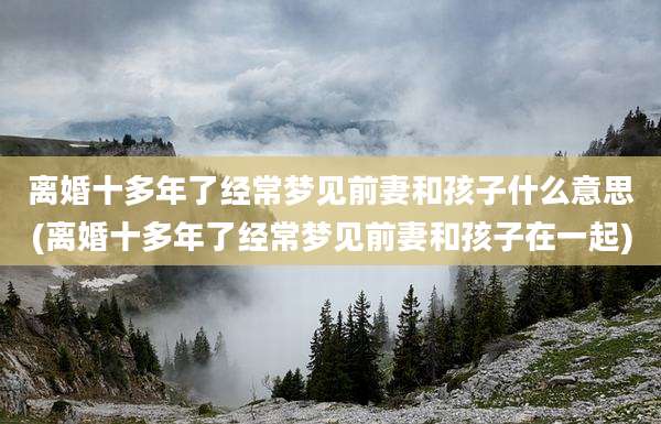 离婚十多年了经常梦见前妻和孩子什么意思(离婚十多年了经常梦见前妻和孩子在一起)