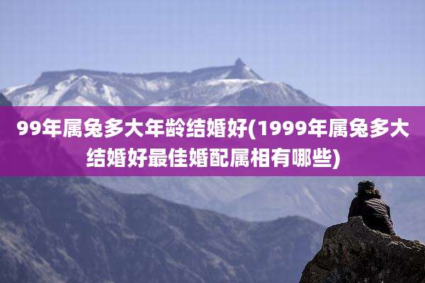99年属兔多大年龄结婚好(1999年属兔多大结婚好最佳婚配属相有哪些)