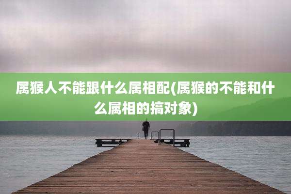 属猴人不能跟什么属相配(属猴的不能和什么属相的搞对象)