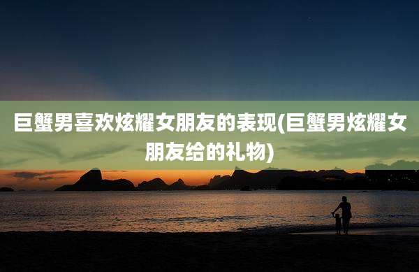 巨蟹男喜欢炫耀女朋友的表现(巨蟹男炫耀女朋友给的礼物)