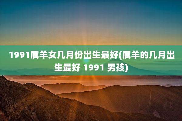 1991属羊女几月份出生最好(属羊的几月出生最好 1991 男孩)