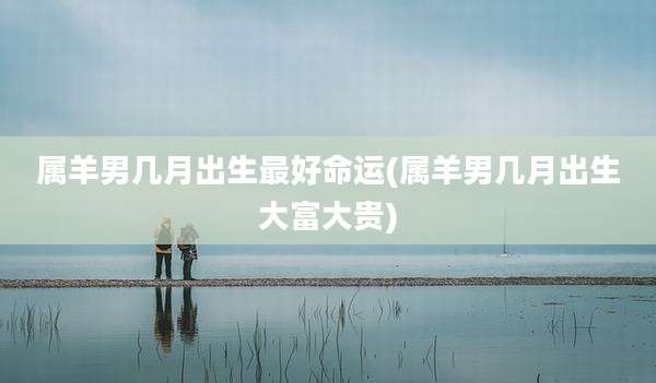 属羊男几月出生最好命运(属羊男几月出生大富大贵)