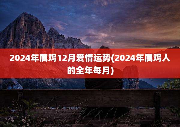 2024年属鸡12月爱情运势(2024年属鸡人的全年每月)