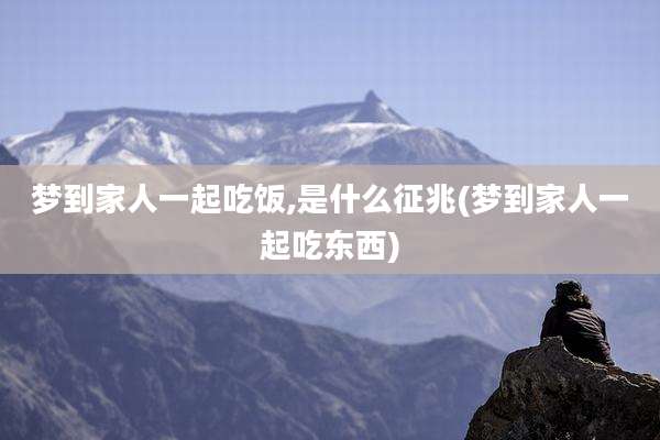 梦到家人一起吃饭,是什么征兆(梦到家人一起吃东西)