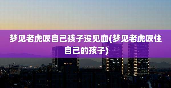 梦见老虎咬自己孩子没见血(梦见老虎咬住自己的孩子)